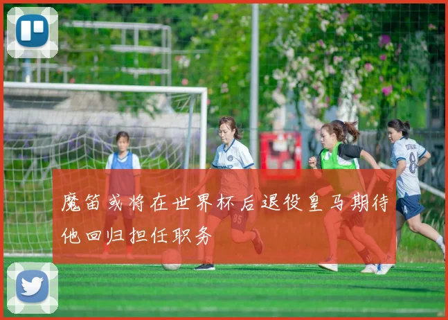 魔笛或将在世界杯后退役皇马期待他回归担任职务