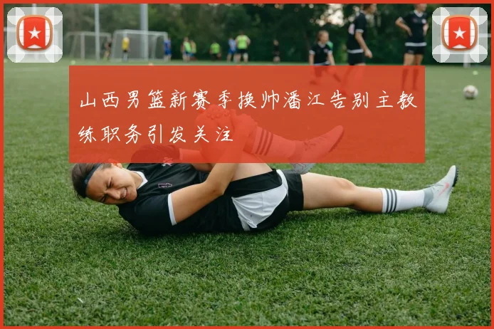 山西男篮新赛季换帅潘江告别主教练职务引发关注