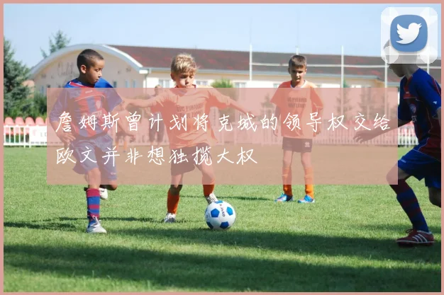 詹姆斯曾计划将克城的领导权交给欧文并非想独揽大权