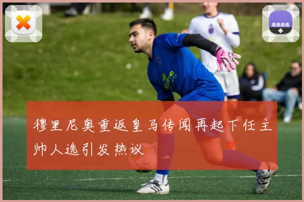 穆里尼奥重返皇马传闻再起下任主帅人选引发热议