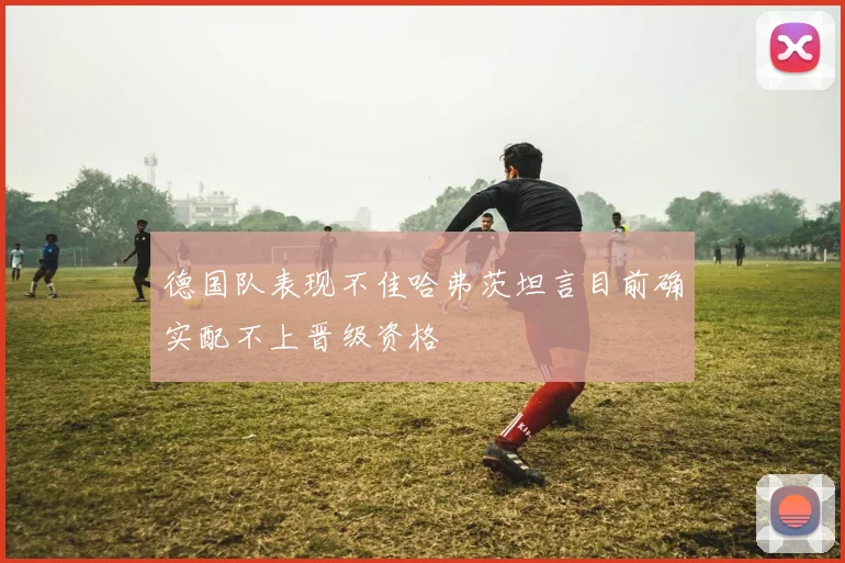 德国队表现不佳哈弗茨坦言目前确实配不上晋级资格