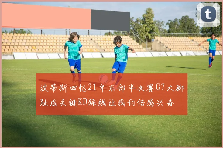 波蒂斯回忆21年东部半决赛G7大脚趾成关键KD踩线让我们倍感兴奋