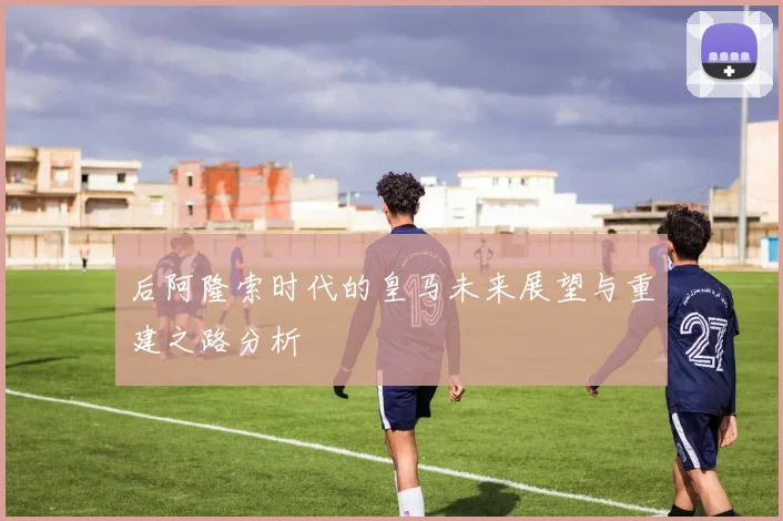 后阿隆索时代的皇马未来展望与重建之路分析