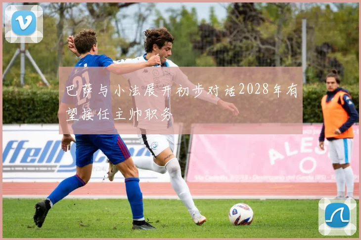 巴萨与小法展开初步对话2028年有望接任主帅职务