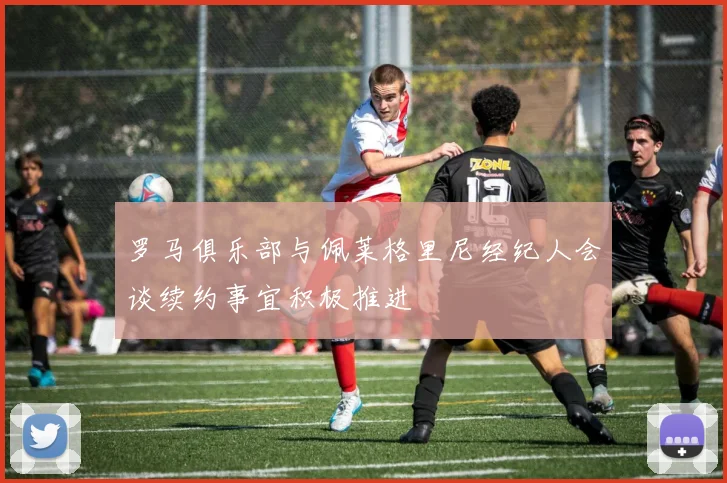 罗马俱乐部与佩莱格里尼经纪人会谈续约事宜积极推进