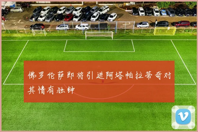 佛罗伦萨即将引进阿塔帕拉蒂奇对其情有独钟