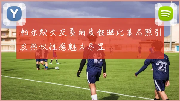 帕尔默女友戛纳度假晒比基尼照引发热议性感魅力尽显