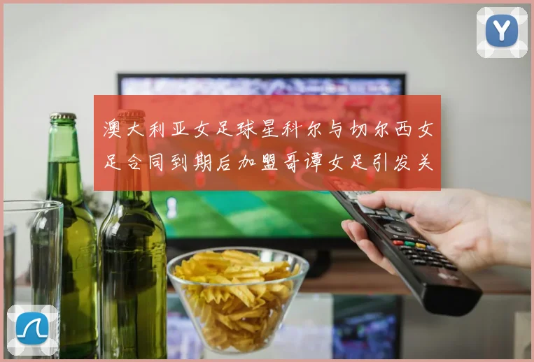 澳大利亚女足球星科尔与切尔西女足合同到期后加盟哥谭女足引发关注