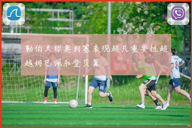 勒伯夫称奥利塞表现超凡重要性超越姆巴佩和登贝莱