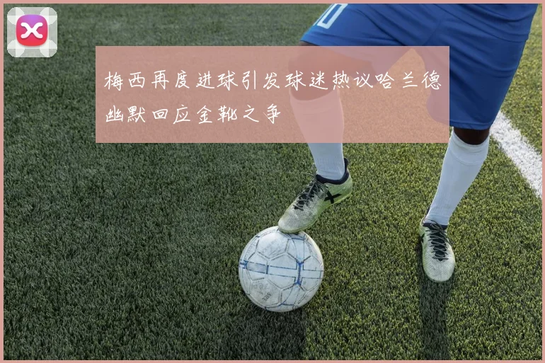 梅西再度进球引发球迷热议哈兰德幽默回应金靴之争