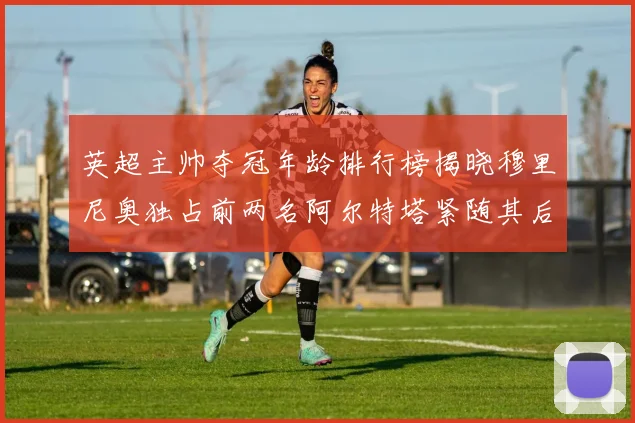英超主帅夺冠年龄排行榜揭晓穆里尼奥独占前两名阿尔特塔紧随其后