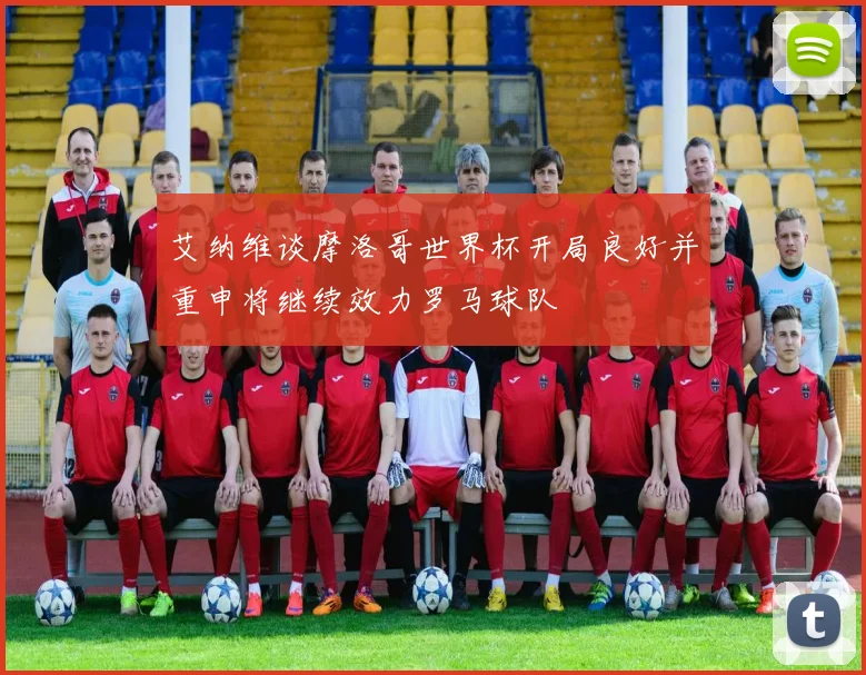 艾纳维谈摩洛哥世界杯开局良好并重申将继续效力罗马球队