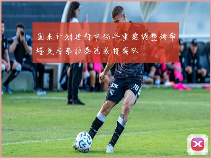 国米计划进行中场半重建调整姆希塔良与弗拉泰西或将离队