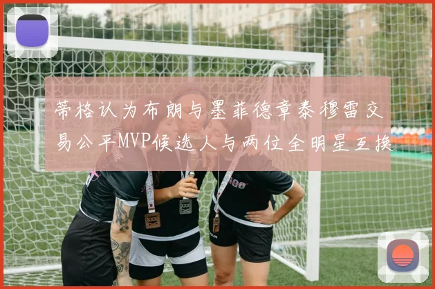 蒂格认为布朗与墨菲德章泰穆雷交易公平MVP候选人与两位全明星互换合理性分析