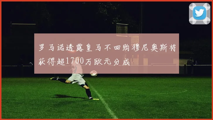 罗马诺透露皇马不回购穆尼奥斯将获得超1700万欧元分成