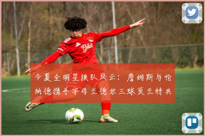 今夏全明星换队风云：詹姆斯与伦纳德携手字母兰德尔三球莫兰特共创辉煌